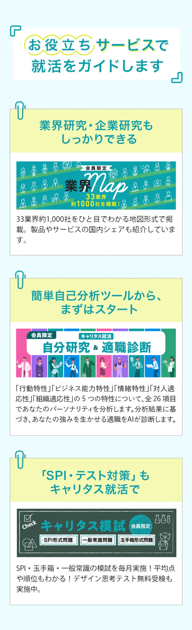 お役立ちサービスで
就活をガイドします
』
業界研究・企業研究も
しっかりできる
会員限定
業界 Nap
約1000社を掲載!
品
33業界約1,000社をひと目でわかる地図形式で掲
載。製品やサービスの国内シェアも紹介していま
す。
7
簡単自己分析ツールから、
まずはスタート
会員限定
キャリタス就活
自分研究& 適職診断
「行動特性」「ビジネス能力特性」「情緒特性」「対人適
応性」「組織適応性」の5つの特性について、 全26 項目
であなたのパーソナリティを分析します。分析結果に基
づき、あなたの強みを生かせる適職をAIが診断します。
Check
「SPI・テスト対策」 も
キャリタス就活で
880
キャリタス模試 会員限定
SPI形式問題
一般常識問題 玉手箱形式問題
SPI・玉手箱・一般常識の模試を毎月実施! 平均点
や順位もわかる! デザイン思考テスト無料受検も
実施中。