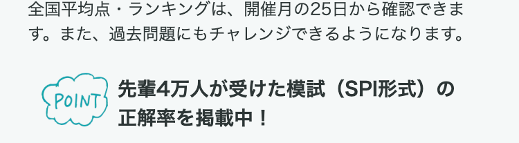 全国平均点・ランキングは、 開催月の25日から確認できま
す。また、過去問題にもチャレンジできるようになります。
先輩4万人が受けた模試 (SPI形式)の
POINT
正解率を掲載中!
