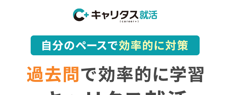 C+ キャリタス就活
[career+1
自分のペースで効率的に対策
過去問で効率的に学習
キャリタス就活
先輩の体験談から学ぶ
リアルな選考対策
本音をきく、
本気でこたえる。