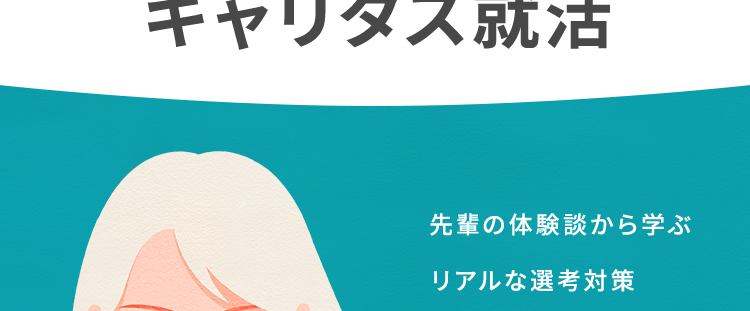 C+ キャリタス就活
[career+1
自分のペースで効率的に対策
過去問で効率的に学習
キャリタス就活
先輩の体験談から学ぶ
リアルな選考対策
本音をきく、
本気でこたえる。