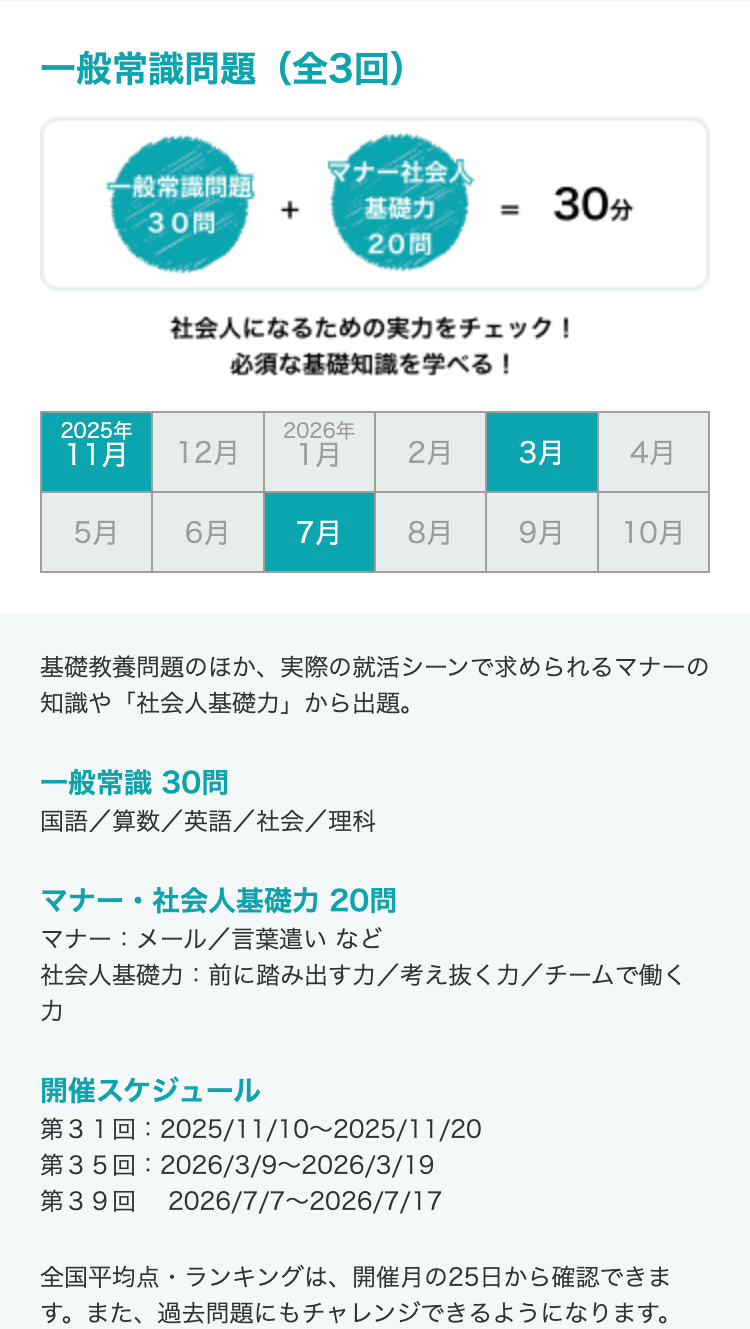 一般常識問題(全3回)
マナー社会人
一般常識問題
+
30
基礎力
20問
=
30分
社会人になるための実力をチェック!
必須な基礎知識を学べる!
2025年
2026年
11月
12月
1月
2月
3月
4月
5月
6月
7月
8月
9月
10月
基礎教養問題のほか、 実際の就活シーンで求められるマナーの
知識や「社会人基礎力」 から出題。
一般常識 30問
国語/算数/英語/社会/理科
マナー・社会人基礎力 20問
マナー:メール/言葉遣いなど
社会人基礎力: 前に踏み出すカ/考え抜く力/チームで働く
カ
開催スケジュール
312025/11/10~2025/11/20
第35回: 2026/3/9~2026/3/19
392026/7/7~2026/7/17
全国平均点・ランキングは、 開催月の25日から確認できま
す。また、過去問題にもチャレンジできるようになります。