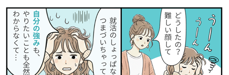 サークルの先輩に
どうしたの?
聞いたんだけど、
難しい顔して
私はまず
キャリタス就活へえ
に登録したよ!
え!
何々?
私も自己分析で訳
がわからなくなっ
就活のしょっぱなで
つまづいちゃって…..
ていた時に
自己分析ツールを
使ってみたんだ
自分のことを
知るのに役立った
よ~
自分の強みも、
やりたいことも全然
おお~
ああ~
わからなくて･･･
わかる
よさそう!