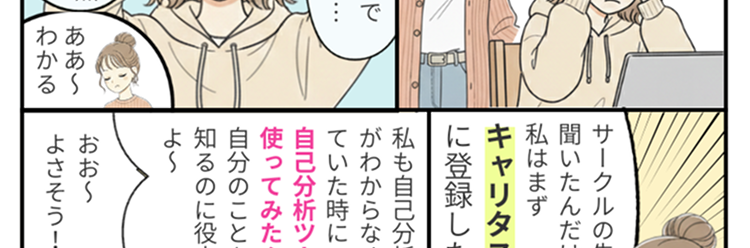 サークルの先輩に
どうしたの?
聞いたんだけど、
難しい顔して
私はまず
キャリタス就活へえ
に登録したよ!
え!
何々?
私も自己分析で訳
がわからなくなっ
就活のしょっぱなで
つまづいちゃって…..
ていた時に
自己分析ツールを
使ってみたんだ
自分のことを
知るのに役立った
よ~
自分の強みも、
やりたいことも全然
おお~
ああ~
わからなくて･･･
わかる
よさそう!