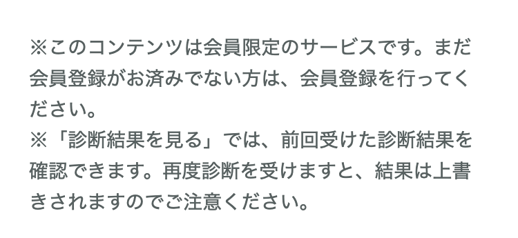 ※このコンテンツは会員限定のサービスです。まだ会員登録がお済みでない方は、会員登録を行ってください。 
 ※「診断結果を見る」では、前回受けた診断結果を確認できます。再度診断を受けますと、結果は上書きされますのでご注意ください。