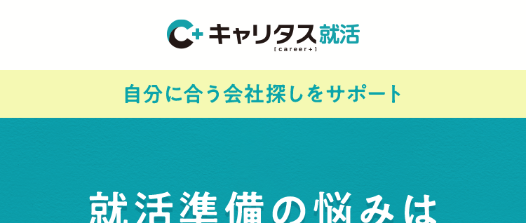 C+ キャリタス就活
[career+]
自分に合う会社探しをサポート
就活準備の悩みは
キャリタス就活で解決
本音をきく、
本気でこたえる。